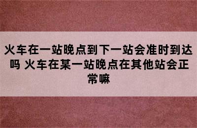 火车在一站晚点到下一站会准时到达吗 火车在某一站晚点在其他站会正常嘛